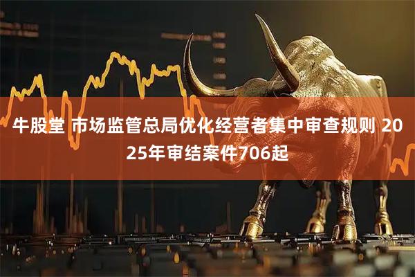牛股堂 市场监管总局优化经营者集中审查规则 2025年审结案件706起