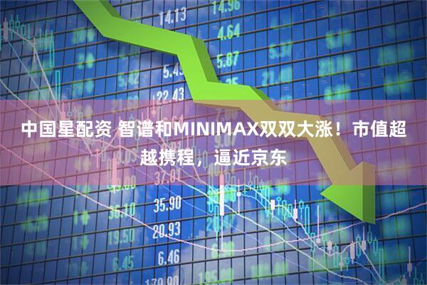 中国星配资 智谱和MINIMAX双双大涨！市值超越携程，逼近京东