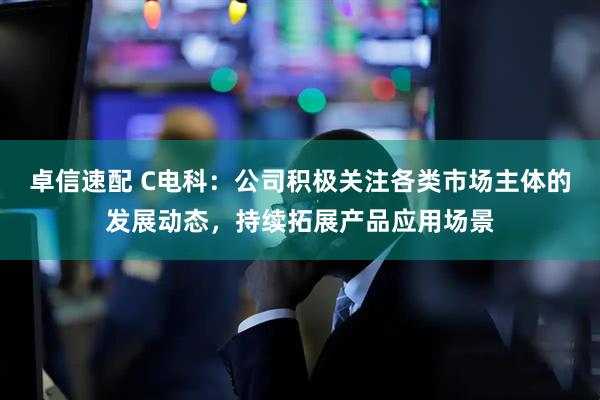 卓信速配 C电科：公司积极关注各类市场主体的发展动态，持续拓展产品应用场景