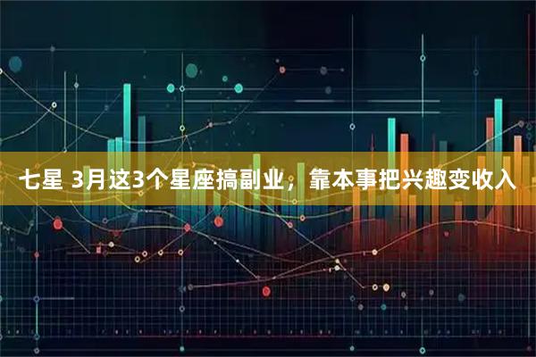 七星 3月这3个星座搞副业，靠本事把兴趣变收入
