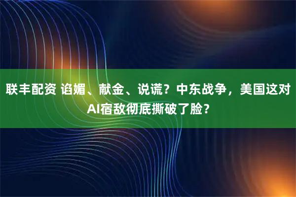 联丰配资 谄媚、献金、说谎？中东战争，美国这对AI宿敌彻底撕破了脸？