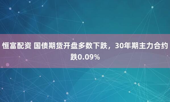 恒富配资 国债期货开盘多数下跌，30年期主力合约跌0.09%