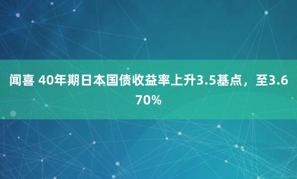 闻喜 40年期日本国债收益率上升3.5基点，至3.670%