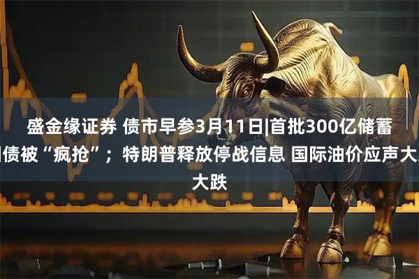 盛金缘证券 债市早参3月11日|首批300亿储蓄国债被“疯抢”；特朗普释放停战信息 国际油价应声大跌