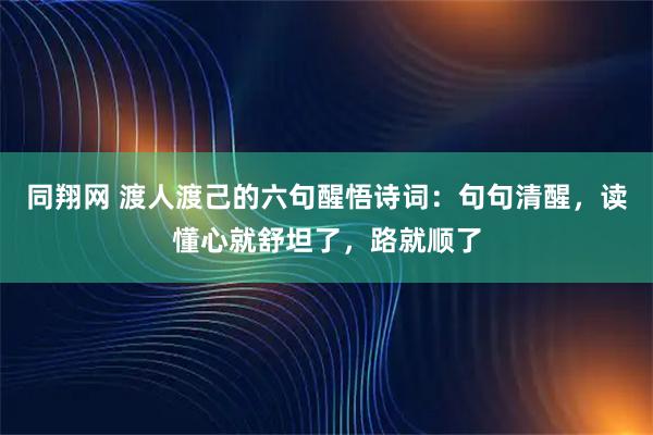 同翔网 渡人渡己的六句醒悟诗词：句句清醒，读懂心就舒坦了，路就顺了