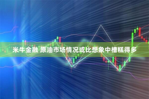 米牛金融 原油市场情况或比想象中槽糕得多