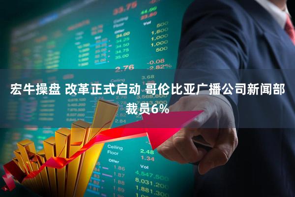 宏牛操盘 改革正式启动 哥伦比亚广播公司新闻部裁员6%