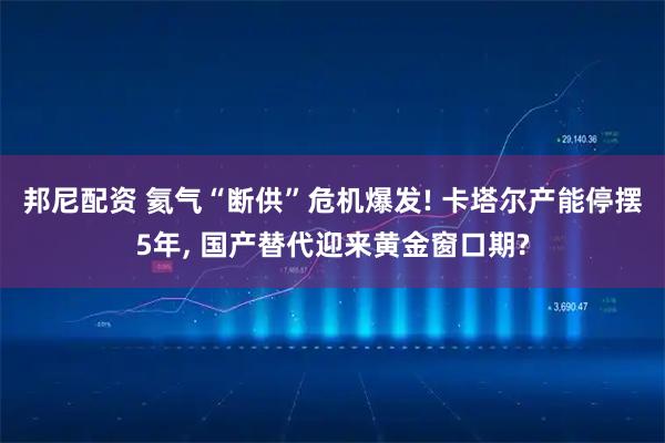 邦尼配资 氦气“断供”危机爆发! 卡塔尔产能停摆5年, 国产替代迎来黄金窗口期?