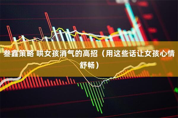 叁鑫策略 哄女孩消气的高招（用这些话让女孩心情舒畅）