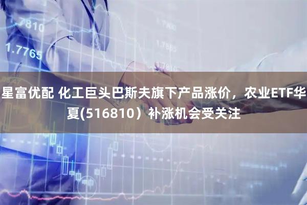 星富优配 化工巨头巴斯夫旗下产品涨价，农业ETF华夏(516810）补涨机会受关注