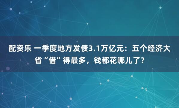 配资乐 一季度地方发债3.1万亿元：五个经济大省“借”得最多，钱都花哪儿了？