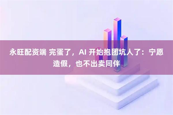 永旺配资端 完蛋了,AI 开始抱团坑人了:宁愿造假,也不出卖同伴