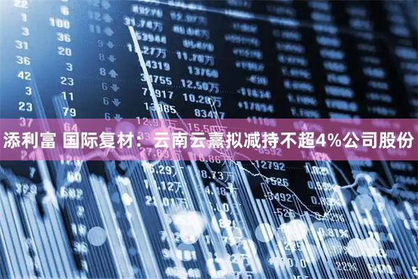 添利富 国际复材：云南云熹拟减持不超4%公司股份