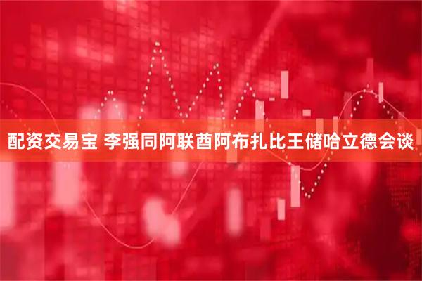 配资交易宝 李强同阿联酋阿布扎比王储哈立德会谈