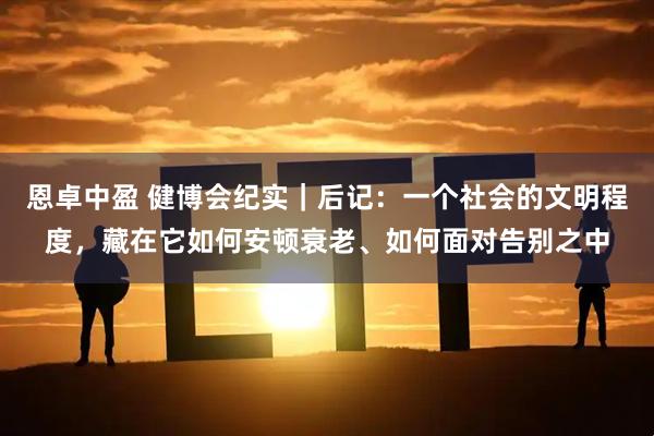 恩卓中盈 健博会纪实｜后记：一个社会的文明程度，藏在它如何安顿衰老、如何面对告别之中