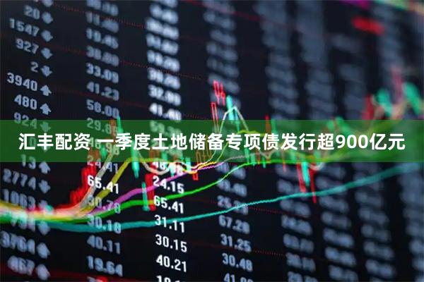 汇丰配资 一季度土地储备专项债发行超900亿元