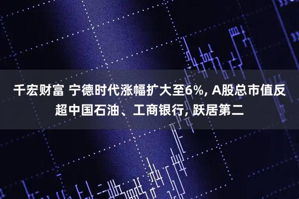 千宏财富 宁德时代涨幅扩大至6%, A股总市值反超中国石油、工商银行, 跃居第二