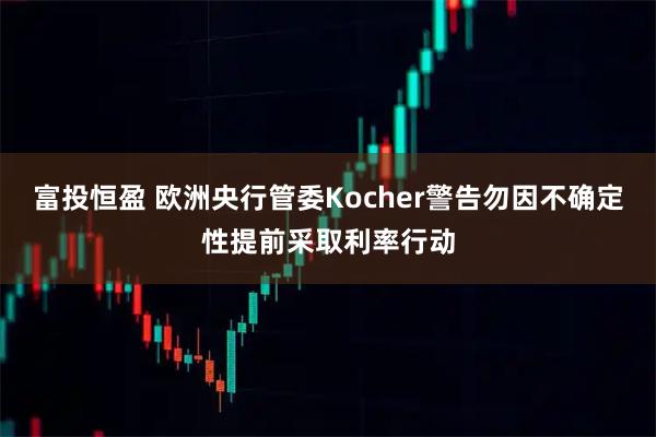 富投恒盈 欧洲央行管委Kocher警告勿因不确定性提前采取利率行动