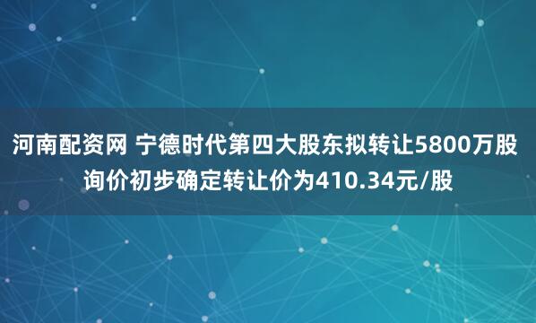 河南配资网 宁德时代第四大股东拟转让5800万股 询价初步确定转让价为410.34元/股