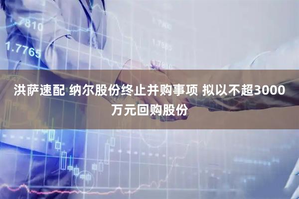 洪萨速配 纳尔股份终止并购事项 拟以不超3000万元回购股份
