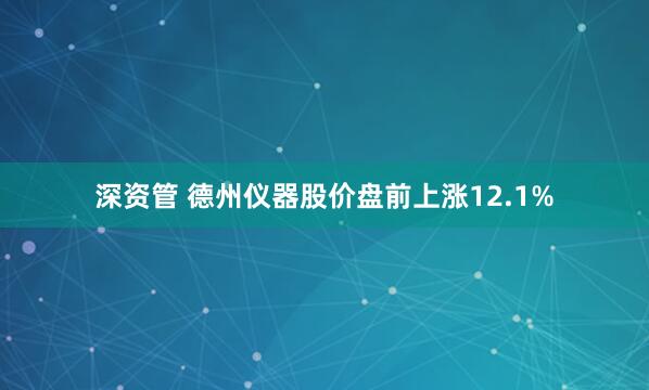 深资管 德州仪器股价盘前上涨12.1%