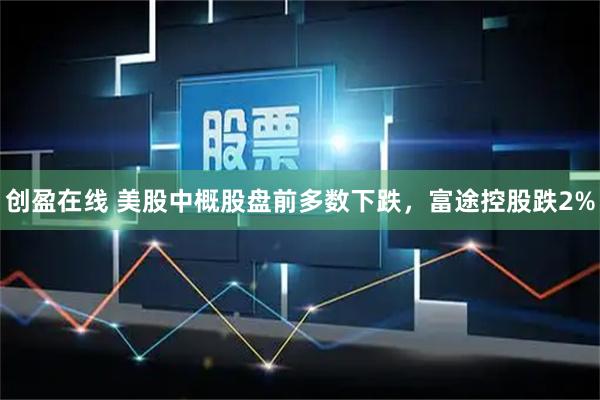 创盈在线 美股中概股盘前多数下跌，富途控股跌2%