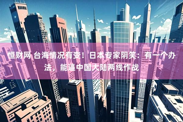 恒财网 台海情况有变！日本专家阴笑：有一个办法，能逼中国大陆两线作战