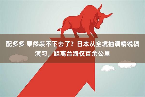 配多多 果然装不下去了？日本从全境抽调精锐搞演习，距离台海仅百余公里