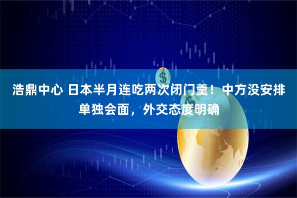 浩鼎中心 日本半月连吃两次闭门羹！中方没安排单独会面，外交态度明确