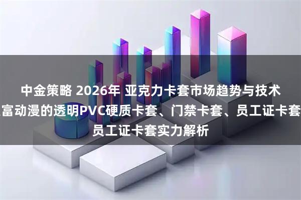 中金策略 2026年 亚克力卡套市场趋势与技术升级：聚富动漫的透明PVC硬质卡套、门禁卡套、员工证卡套实力解析