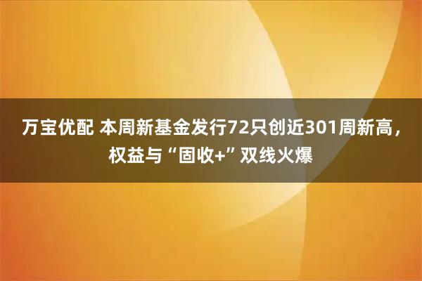 万宝优配 本周新基金发行72只创近301周新高，权益与“固收+”双线火爆