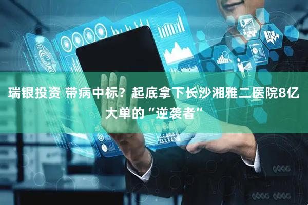 瑞银投资 带病中标？起底拿下长沙湘雅二医院8亿大单的“逆袭者”
