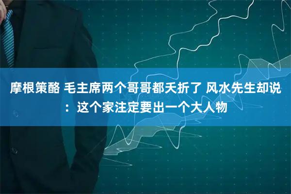 摩根策酪 毛主席两个哥哥都夭折了 风水先生却说：这个家注定要出一个大人物