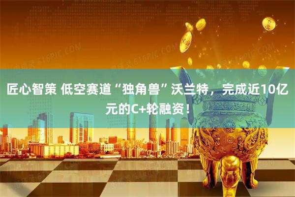 匠心智策 低空赛道“独角兽”沃兰特，完成近10亿元的C+轮融资！