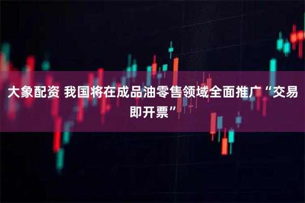 大象配资 我国将在成品油零售领域全面推广“交易即开票”