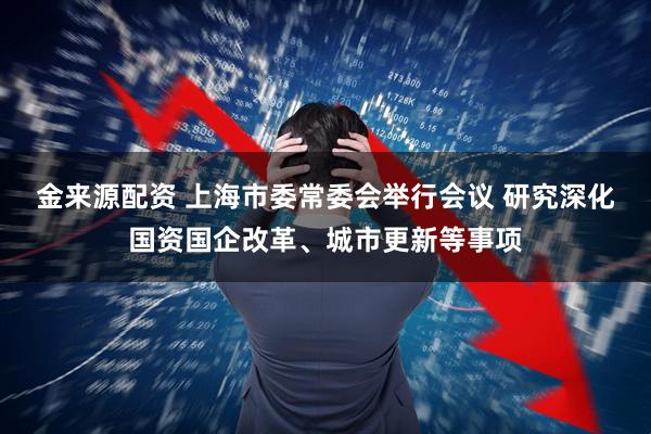 金来源配资 上海市委常委会举行会议 研究深化国资国企改革、城市更新等事项