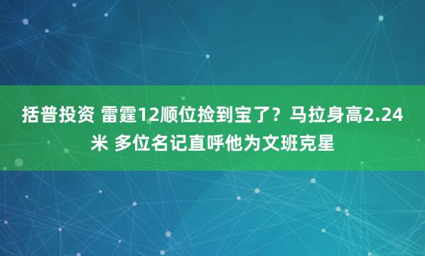 括普投资 雷霆12顺位捡到宝了？马拉身高2.24米 多位名记直呼他为文班克星