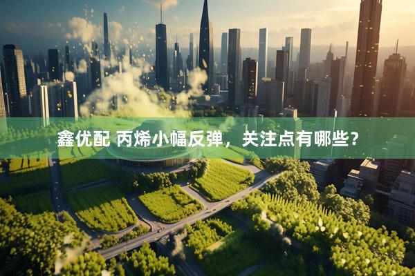 鑫优配 丙烯小幅反弹，关注点有哪些？