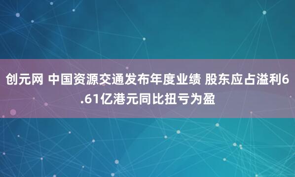 创元网 中国资源交通发布年度业绩 股东应占溢利6.61亿港元同比扭亏为盈