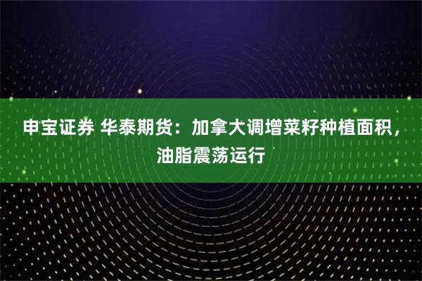 申宝证券 华泰期货：加拿大调增菜籽种植面积，油脂震荡运行