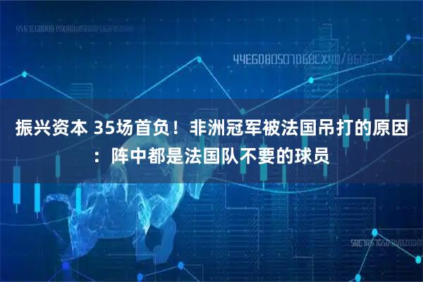 振兴资本 35场首负！非洲冠军被法国吊打的原因：阵中都是法国队不要的球员