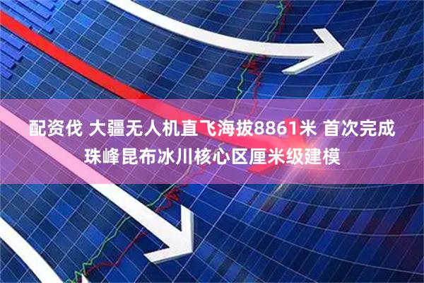 配资伐 大疆无人机直飞海拔8861米 首次完成珠峰昆布冰川核心区厘米级建模