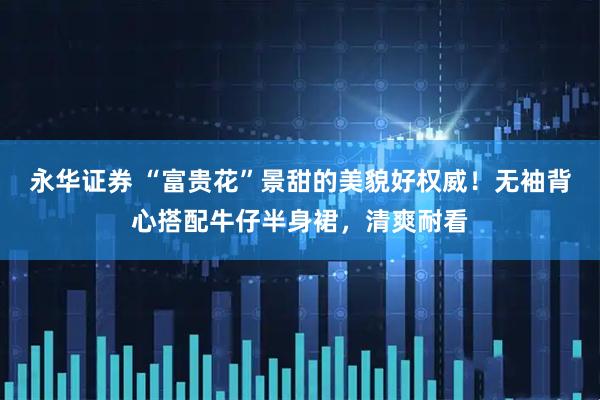 永华证券 “富贵花”景甜的美貌好权威！无袖背心搭配牛仔半身裙，清爽耐看
