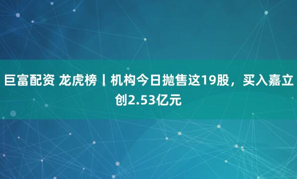 巨富配资 龙虎榜丨机构今日抛售这19股，买入嘉立创2.53亿元